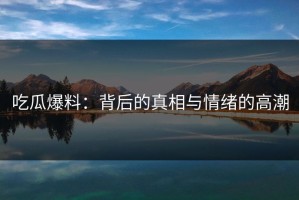 吃瓜爆料：背后的真相与情绪的高潮