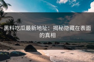 黑料吃瓜最新地址：揭秘隐藏在表面的真相