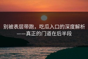 别被表层带跑，吃瓜入口的深度解析——真正的门道在后半段