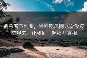 别急着下判断，黑料吃瓜网这次没按常规来，让我们一起揭开真相