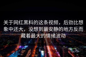 关于网红黑料的这条视频，后劲比想象中还大，没想到最安静的地方反而藏着最大的情绪波动