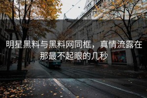 明星黑料与黑料网同框，真情流露在那最不起眼的几秒
