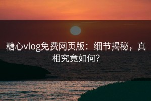 糖心vlog免费网页版：细节揭秘，真相究竟如何？