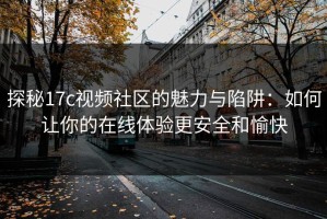 探秘17c视频社区的魅力与陷阱：如何让你的在线体验更安全和愉快