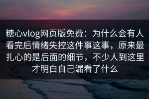 糖心vlog网页版免费：为什么会有人看完后情绪失控这件事这事，原来最扎心的是后面的细节，不少人到这里才明白自己漏看了什么