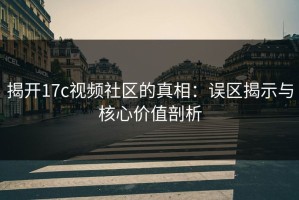 揭开17c视频社区的真相：误区揭示与核心价值剖析