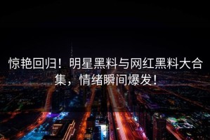 惊艳回归！明星黑料与网红黑料大合集，情绪瞬间爆发！