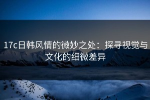 17c日韩风情的微妙之处：探寻视觉与文化的细微差异