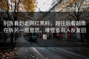 别急着划走网红黑料，越往后看越像在拆另一层意思，难怪会有人反复回看