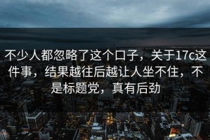 不少人都忽略了这个口子，关于17c这件事，结果越往后越让人坐不住，不是标题党，真有后劲