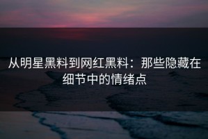 从明星黑料到网红黑料：那些隐藏在细节中的情绪点