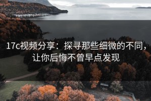 17c视频分享：探寻那些细微的不同，让你后悔不曾早点发现
