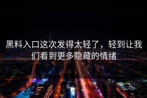 黑料入口这次发得太轻了，轻到让我们看到更多隐藏的情绪