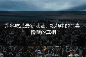 黑料吃瓜最新地址：视频中的惊喜，隐藏的真相