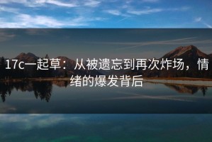 17c一起草：从被遗忘到再次炸场，情绪的爆发背后