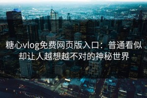 糖心vlog免费网页版入口：普通看似却让人越想越不对的神秘世界