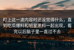 盯上这一波内容时还没觉得什么，直到吃瓜爆料和明星黑料一起出现，看完以后脑子里一直过不去
