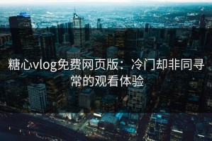 糖心vlog免费网页版：冷门却非同寻常的观看体验