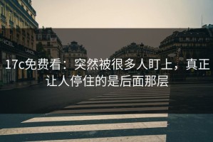 17c免费看：突然被很多人盯上，真正让人停住的是后面那层