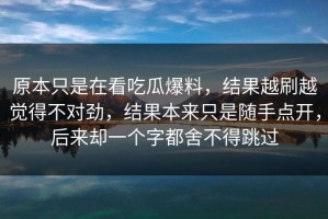 原本只是在看吃瓜爆料，结果越刷越觉得不对劲，结果本来只是随手点开，后来却一个字都舍不得跳过