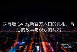 探寻糖心vlog新官方入口的真相：背后的故事与观众的共鸣