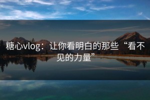 糖心vlog：让你看明白的那些“看不见的力量”