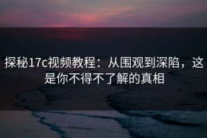 探秘17c视频教程：从围观到深陷，这是你不得不了解的真相