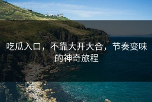 吃瓜入口，不靠大开大合，节奏变味的神奇旅程