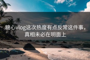 糖心vlog这次热度有点反常这件事，真相未必在明面上