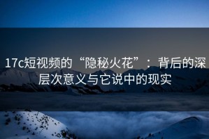17c短视频的“隐秘火花”：背后的深层次意义与它说中的现实