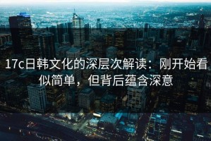 17c日韩文化的深层次解读：刚开始看似简单，但背后蕴含深意