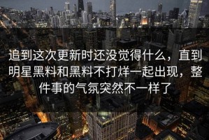 追到这次更新时还没觉得什么，直到明星黑料和黑料不打烊一起出现，整件事的气氛突然不一样了