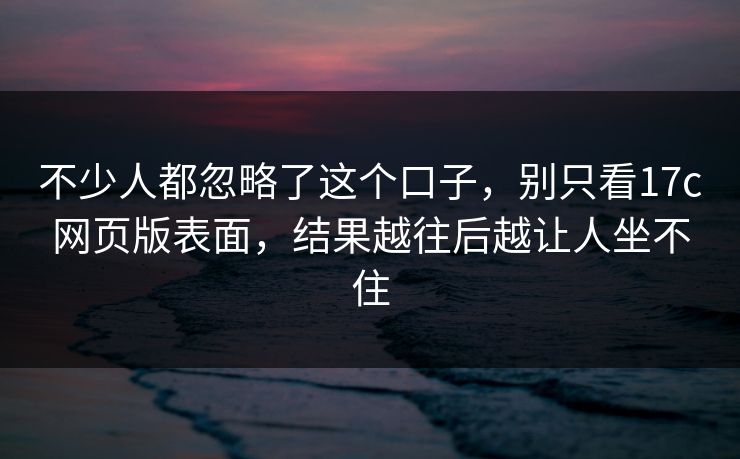 不少人都忽略了这个口子，别只看17c网页版表面，结果越往后越让人坐不住