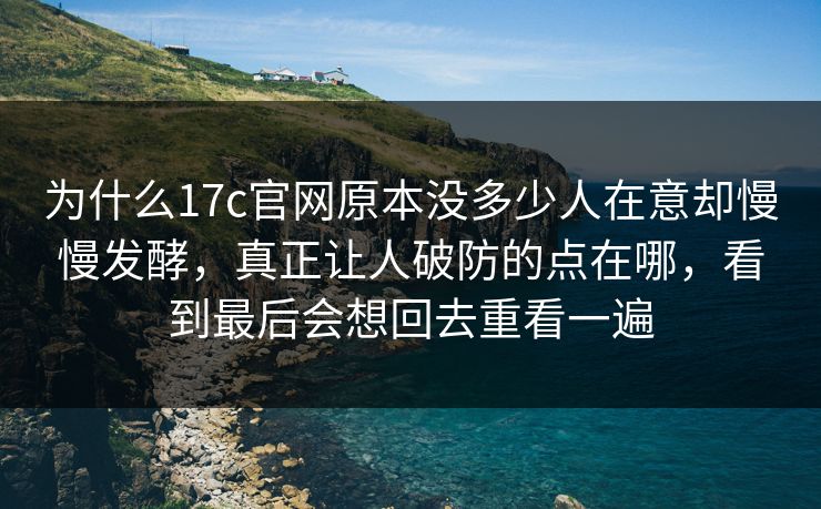 为什么17c官网原本没多少人在意却慢慢发酵，真正让人破防的点在哪，看到最后会想回去重看一遍