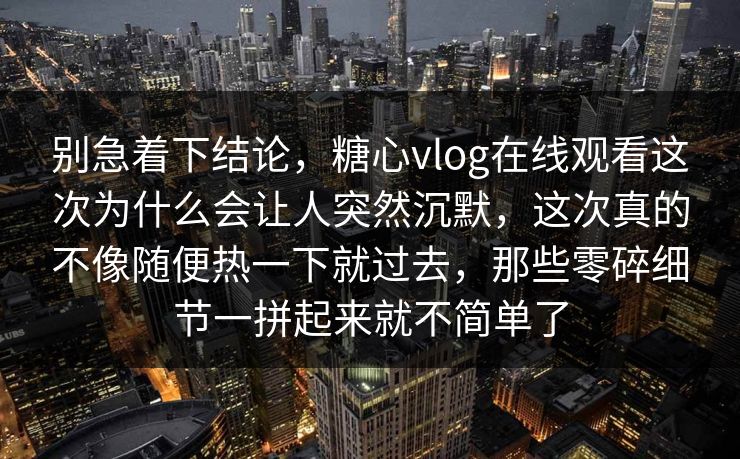 别急着下结论，糖心vlog在线观看这次为什么会让人突然沉默，这次真的不像随便热一下就过去，那些零碎细节一拼起来就不简单了