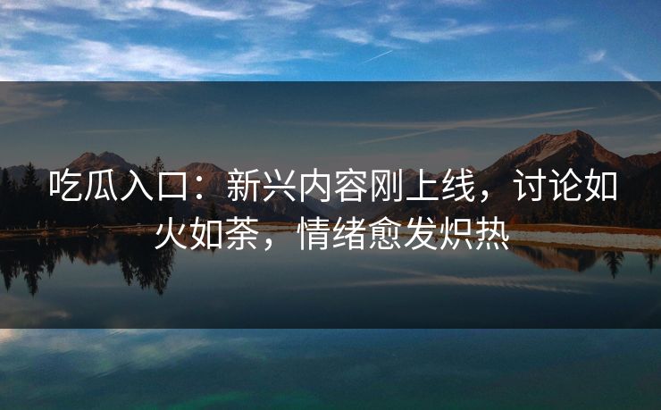 吃瓜入口：新兴内容刚上线，讨论如火如荼，情绪愈发炽热