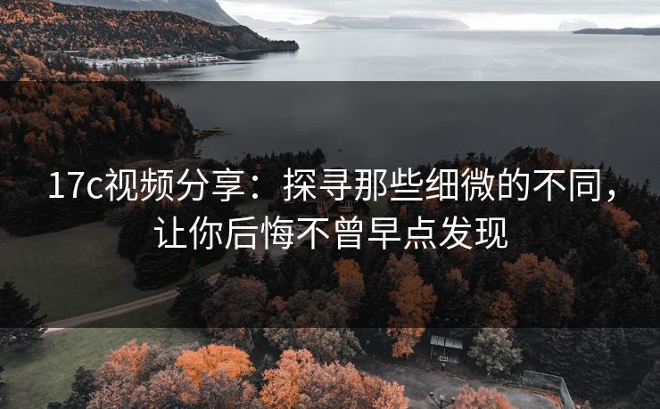 17c视频分享：探寻那些细微的不同，让你后悔不曾早点发现