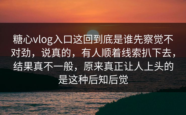 糖心vlog入口这回到底是谁先察觉不对劲，说真的，有人顺着线索扒下去，结果真不一般，原来真正让人上头的是这种后知后觉