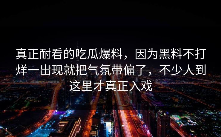 真正耐看的吃瓜爆料，因为黑料不打烊一出现就把气氛带偏了，不少人到这里才真正入戏