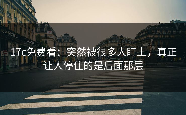 17c免费看：突然被很多人盯上，真正让人停住的是后面那层