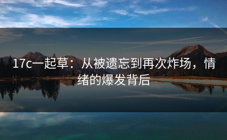 17c一起草：从被遗忘到再次炸场，情绪的爆发背后
