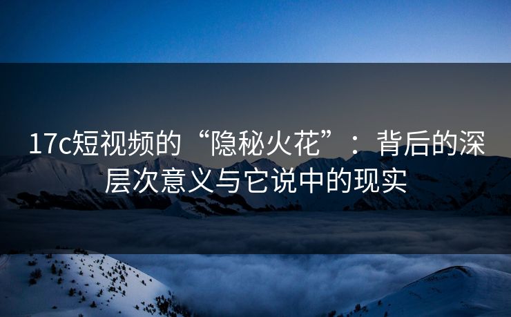 17c短视频的“隐秘火花”：背后的深层次意义与它说中的现实