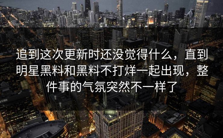 追到这次更新时还没觉得什么，直到明星黑料和黑料不打烊一起出现，整件事的气氛突然不一样了