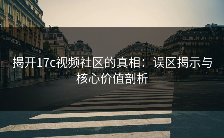 揭开17c视频社区的真相：误区揭示与核心价值剖析