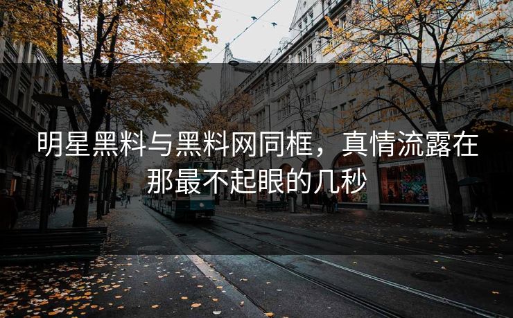明星黑料与黑料网同框，真情流露在那最不起眼的几秒