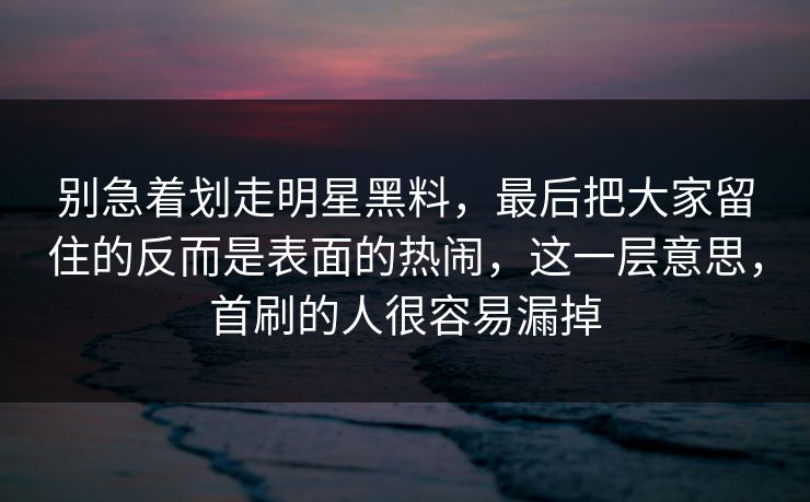 别急着划走明星黑料，最后把大家留住的反而是表面的热闹，这一层意思，首刷的人很容易漏掉