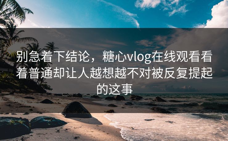 别急着下结论，糖心vlog在线观看看着普通却让人越想越不对被反复提起的这事