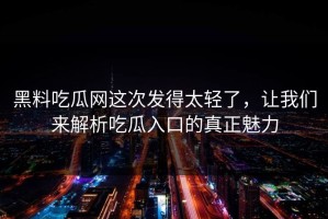 黑料吃瓜网这次发得太轻了，让我们来解析吃瓜入口的真正魅力