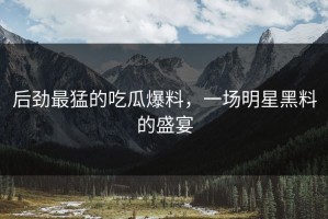 后劲最猛的吃瓜爆料，一场明星黑料的盛宴