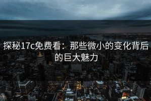 探秘17c免费看：那些微小的变化背后的巨大魅力